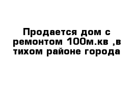 Продается дом с ремонтом 100м.кв ,в тихом районе города